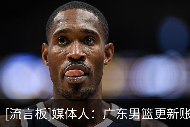 [流言板]媒体人：广东男篮更新账号，徐杰和陈家政等球员归队训练